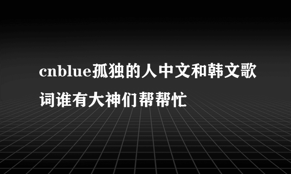 cnblue孤独的人中文和韩文歌词谁有大神们帮帮忙