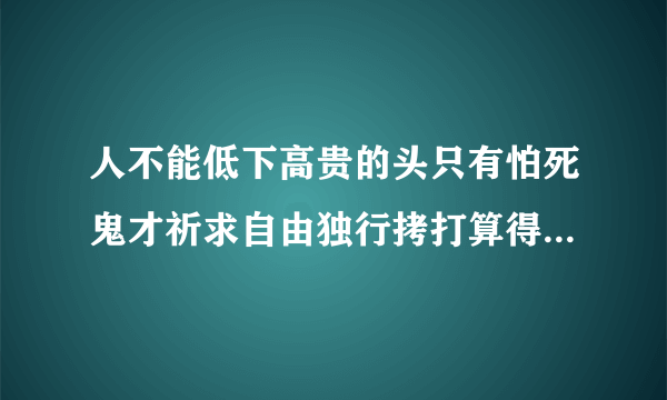 人不能低下高贵的头只有怕死鬼才祈求自由独行拷打算得了什么死亡也无法叫我开口