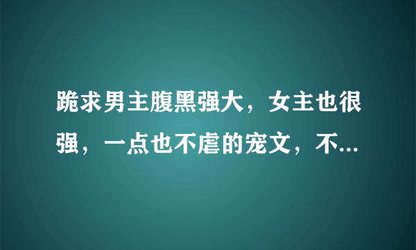 跪求男主腹黑强大，女主也很强，一点也不虐的宠文，不要太长的，真心看不下