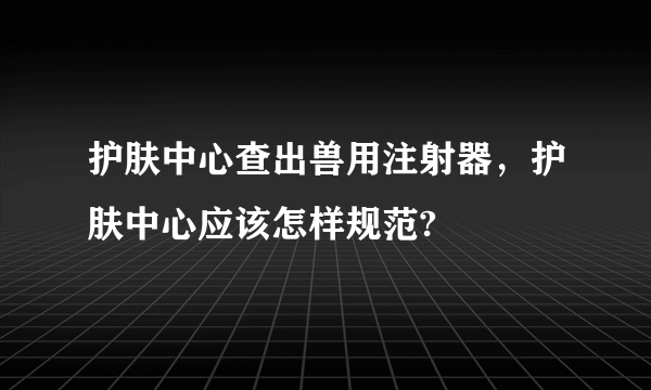 护肤中心查出兽用注射器，护肤中心应该怎样规范?