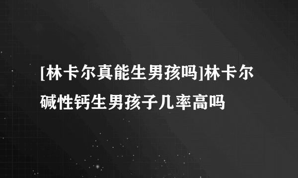 [林卡尔真能生男孩吗]林卡尔碱性钙生男孩子几率高吗