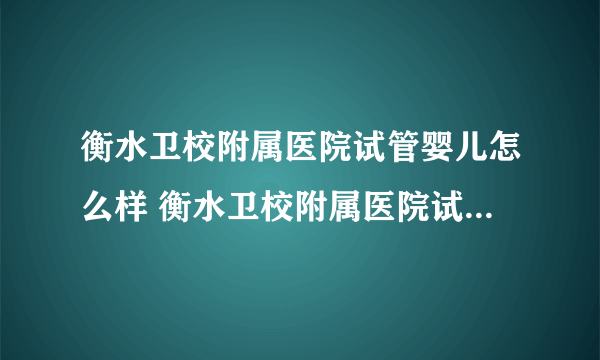 衡水卫校附属医院试管婴儿怎么样 衡水卫校附属医院试管多少钱