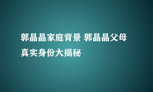 郭晶晶家庭背景 郭晶晶父母真实身份大揭秘