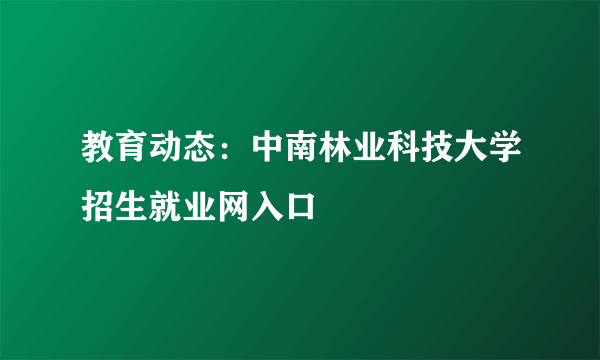 教育动态：中南林业科技大学招生就业网入口