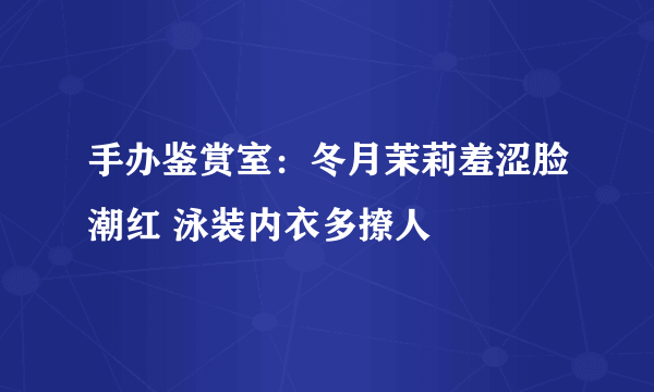 手办鉴赏室：冬月茉莉羞涩脸潮红 泳装内衣多撩人