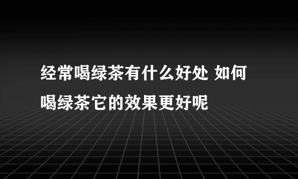 经常喝绿茶有什么好处 如何喝绿茶它的效果更好呢