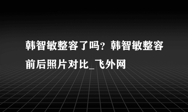 韩智敏整容了吗？韩智敏整容前后照片对比_飞外网