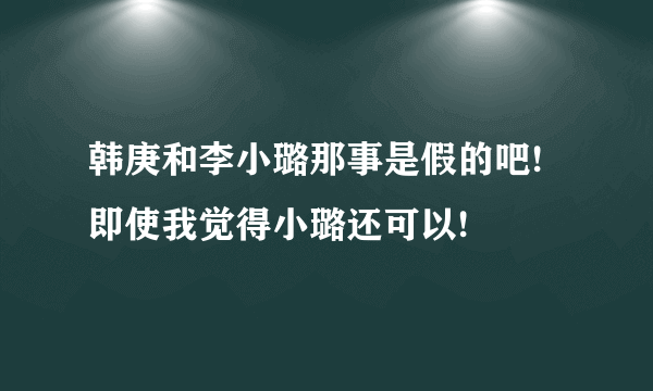 韩庚和李小璐那事是假的吧!即使我觉得小璐还可以!