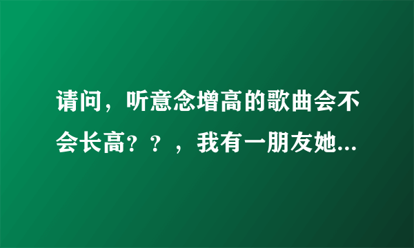 请问，听意念增高的歌曲会不会长高？？，我有一朋友她...