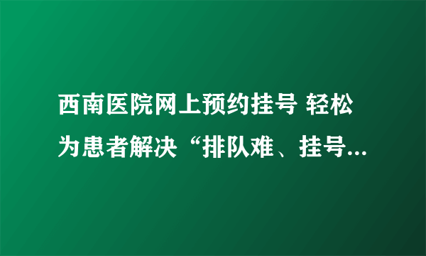 西南医院网上预约挂号 轻松为患者解决“排队难、挂号难”的问题