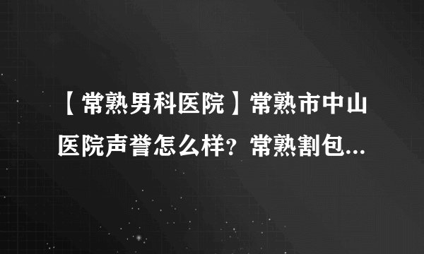 【常熟男科医院】常熟市中山医院声誉怎么样？常熟割包皮需要多少钱？优惠