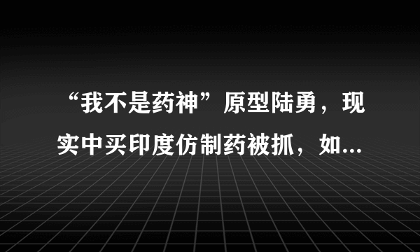 “我不是药神”原型陆勇，现实中买印度仿制药被抓，如今结局如何