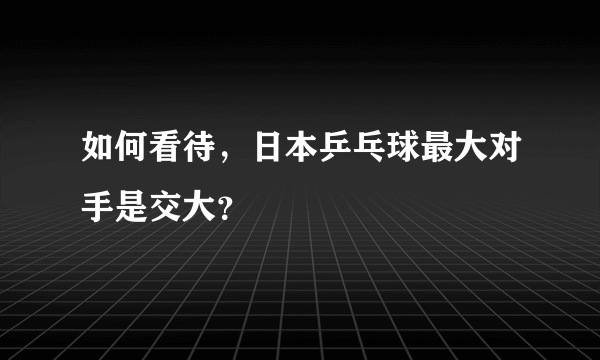 如何看待，日本乒乓球最大对手是交大？