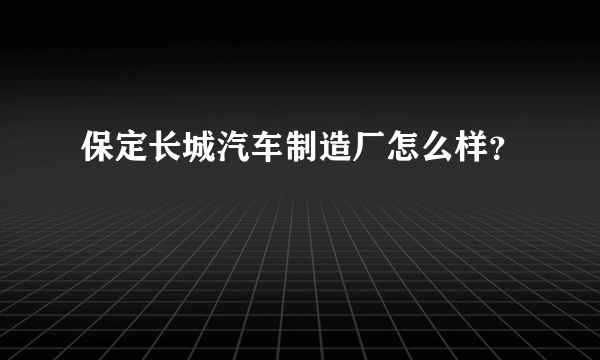 保定长城汽车制造厂怎么样？