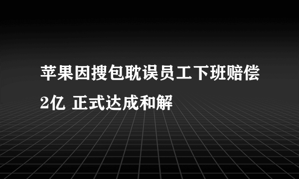 苹果因搜包耽误员工下班赔偿2亿 正式达成和解