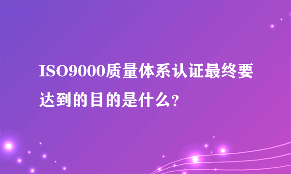 ISO9000质量体系认证最终要达到的目的是什么？