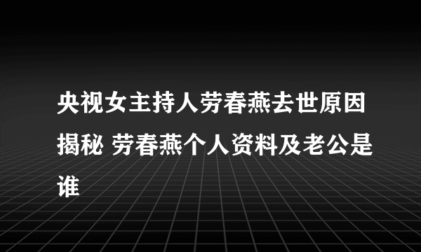 央视女主持人劳春燕去世原因揭秘 劳春燕个人资料及老公是谁