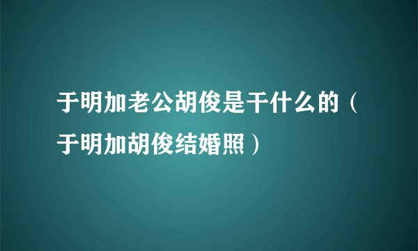 于明加老公胡俊是干什么的（于明加胡俊结婚照）