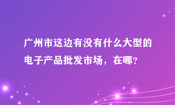 广州市这边有没有什么大型的电子产品批发市场，在哪？