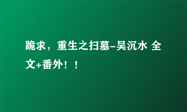 跪求，重生之扫墓-吴沉水 全文+番外！！