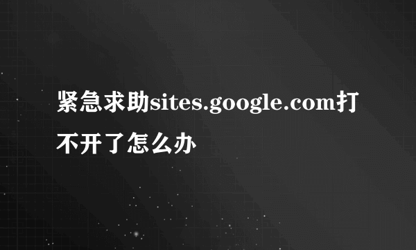 紧急求助sites.google.com打不开了怎么办