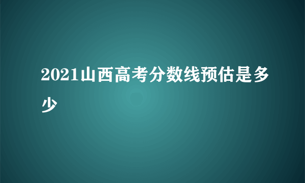 2021山西高考分数线预估是多少