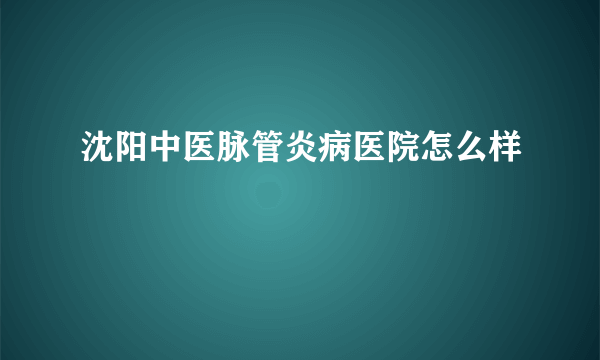 沈阳中医脉管炎病医院怎么样