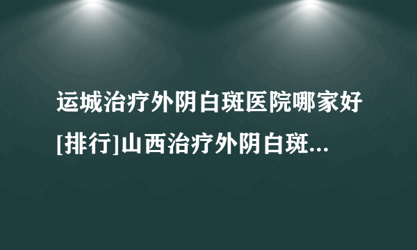 运城治疗外阴白斑医院哪家好[排行]山西治疗外阴白斑到哪个医院