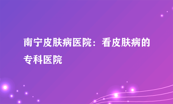 南宁皮肤病医院：看皮肤病的专科医院