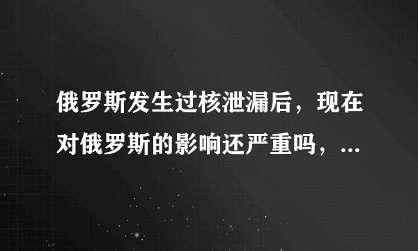 俄罗斯发生过核泄漏后，现在对俄罗斯的影响还严重吗，还会有大量居民得癌症吗，买俄罗斯的产品会有核辐射