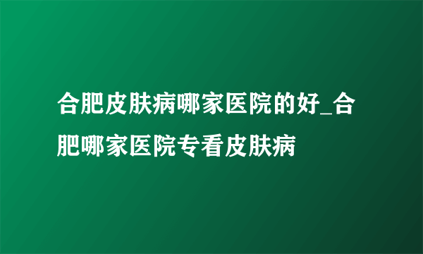 合肥皮肤病哪家医院的好_合肥哪家医院专看皮肤病