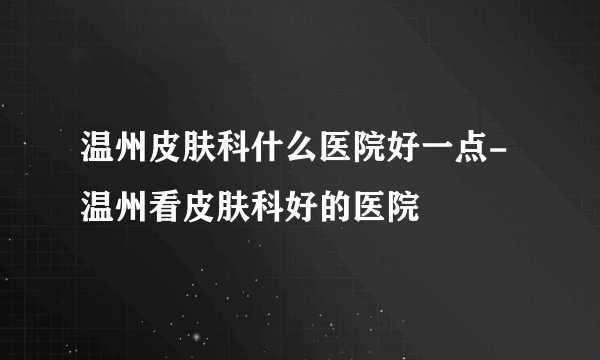 温州皮肤科什么医院好一点-温州看皮肤科好的医院