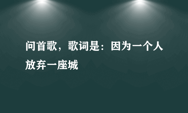 问首歌，歌词是：因为一个人放弃一座城