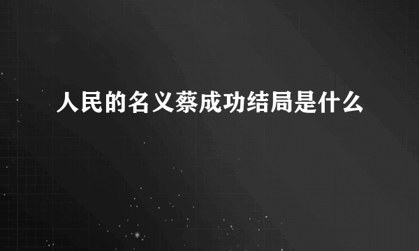 人民的名义蔡成功结局是什么