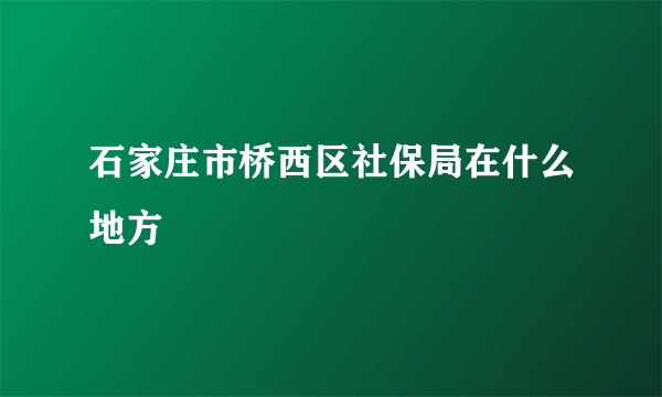 石家庄市桥西区社保局在什么地方