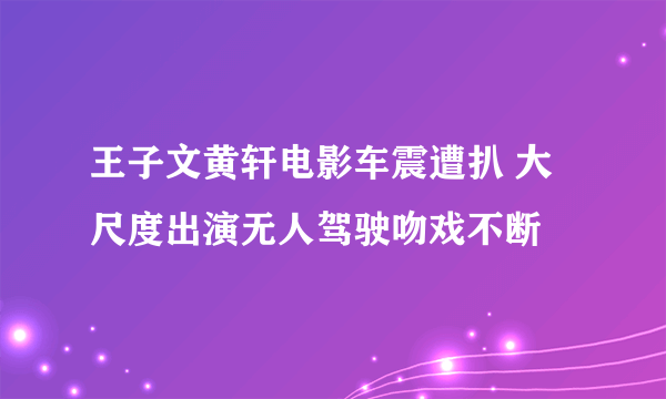 王子文黄轩电影车震遭扒 大尺度出演无人驾驶吻戏不断