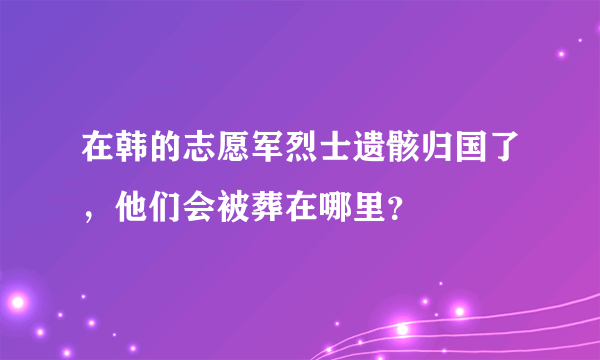 在韩的志愿军烈士遗骸归国了，他们会被葬在哪里？