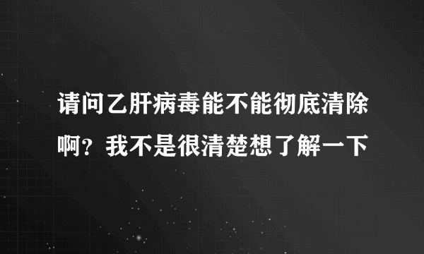 请问乙肝病毒能不能彻底清除啊？我不是很清楚想了解一下