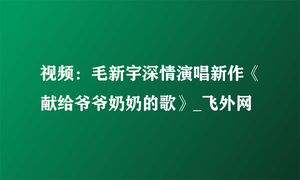 视频：毛新宇深情演唱新作《献给爷爷奶奶的歌》_飞外网