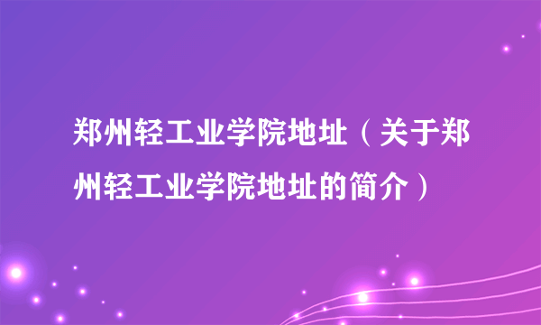 郑州轻工业学院地址（关于郑州轻工业学院地址的简介）