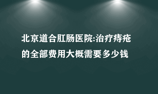 北京道合肛肠医院:治疗痔疮的全部费用大概需要多少钱