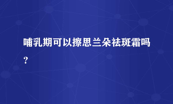 哺乳期可以擦思兰朵祛斑霜吗？