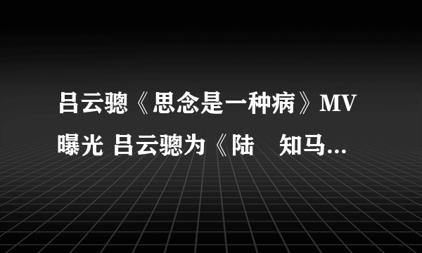 吕云骢《思念是一种病》MV曝光 吕云骢为《陆垚知马俐》献唱