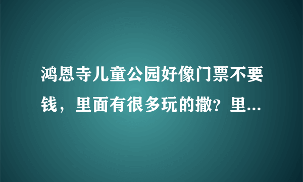 鸿恩寺儿童公园好像门票不要钱，里面有很多玩的撒？里面玩的要不要钱呢？还是门票要钱，里面的就不要钱。