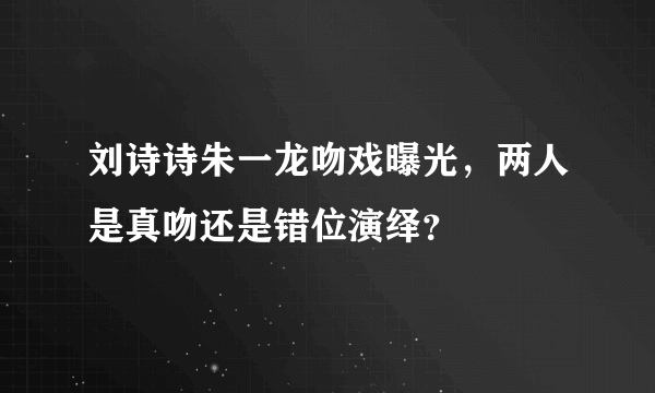 刘诗诗朱一龙吻戏曝光，两人是真吻还是错位演绎？