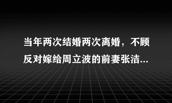 当年两次结婚两次离婚，不顾反对嫁给周立波的前妻张洁，现状如何