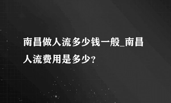 南昌做人流多少钱一般_南昌人流费用是多少？