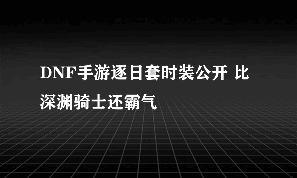 DNF手游逐日套时装公开 比深渊骑士还霸气