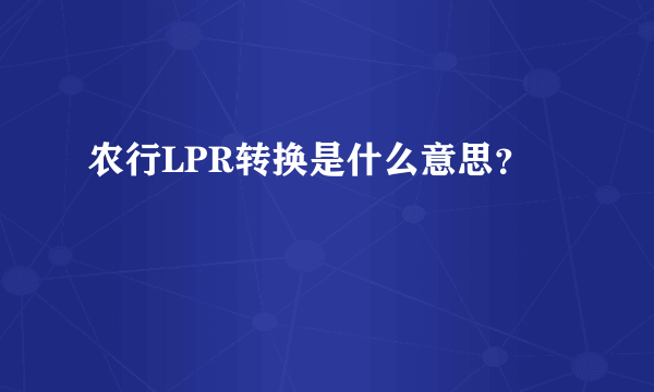 农行LPR转换是什么意思？