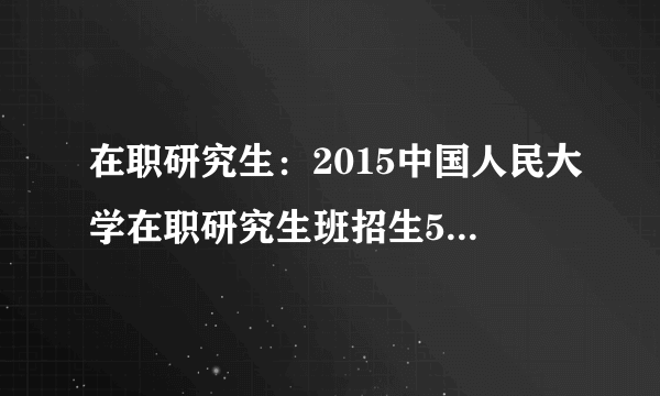 在职研究生：2015中国人民大学在职研究生班招生50人公告（广西）